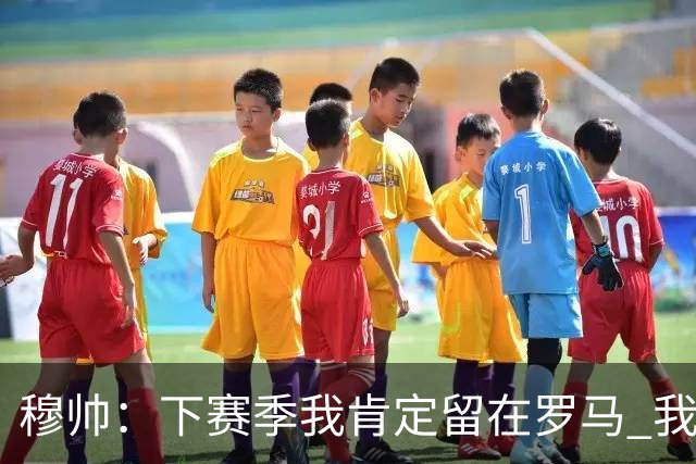 穆帅：下赛季我肯定留在罗马 我们能拿欧冠席位